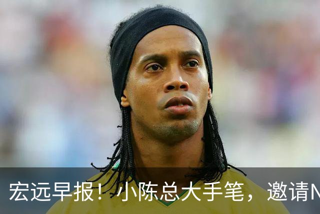 宏远早报！小陈总大手笔，邀请NBA名帅，超级外援走人，老寒腿全清理！