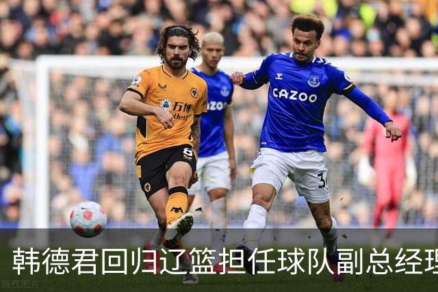 韩德君回归辽篮担任球队副总经理 同时兼任领队