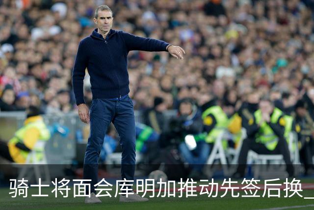 骑士将面会库明加推动先签后换 在与湖人的争夺战中抢占先机