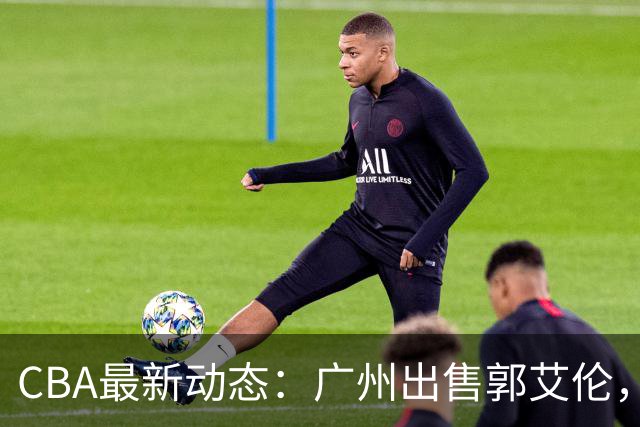 CBA最新动态：广州出售郭艾伦，李楠声望显赫，浙江尽心尽力！