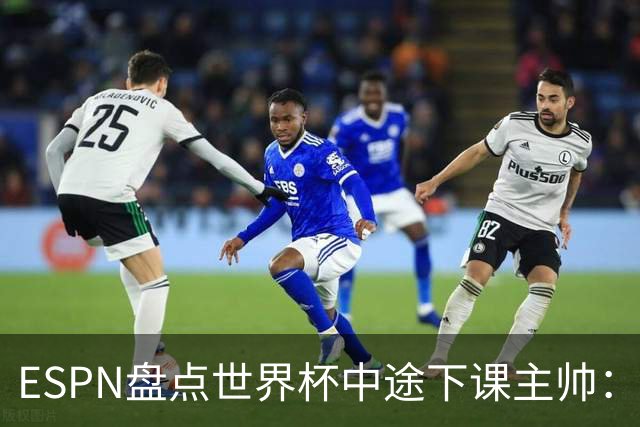 ESPN盘点世界杯中途下课主帅：拉穆奇上榜 洛佩特吉、车范根在列